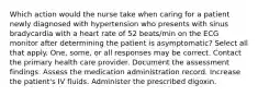 Which action would the nurse take when caring for a patient newly diagnosed with hypertension who presents with sinus bradycardia with a heart rate of 52 beats/min on the ECG monitor after determining the patient is asymptomatic? Select all that apply. One, some, or all responses may be correct. Contact the primary health care provider. Document the assessment findings. Assess the medication administration record. Increase the patient's IV fluids. Administer the prescribed digoxin.