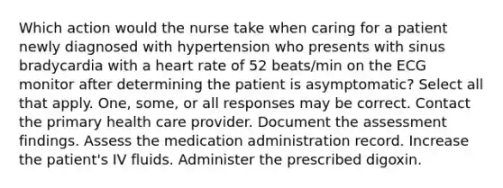 Which action would the nurse take when caring for a patient newly diagnosed with hypertension who presents with sinus bradycardia with a heart rate of 52 beats/min on the ECG monitor after determining the patient is asymptomatic? Select all that apply. One, some, or all responses may be correct. Contact the primary health care provider. Document the assessment findings. Assess the medication administration record. Increase the patient's IV fluids. Administer the prescribed digoxin.