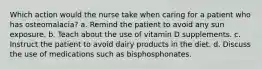 Which action would the nurse take when caring for a patient who has osteomalacia? a. Remind the patient to avoid any sun exposure. b. Teach about the use of vitamin D supplements. c. Instruct the patient to avoid dairy products in the diet. d. Discuss the use of medications such as bisphosphonates.