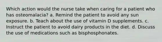 Which action would the nurse take when caring for a patient who has osteomalacia? a. Remind the patient to avoid any sun exposure. b. Teach about the use of vitamin D supplements. c. Instruct the patient to avoid dairy products in the diet. d. Discuss the use of medications such as bisphosphonates.