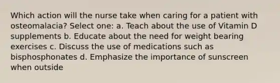 Which action will the nurse take when caring for a patient with osteomalacia? Select one: a. Teach about the use of Vitamin D supplements b. Educate about the need for weight bearing exercises c. Discuss the use of medications such as bisphosphonates d. Emphasize the importance of sunscreen when outside