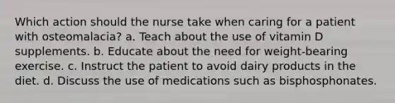 Which action should the nurse take when caring for a patient with osteomalacia? a. Teach about the use of vitamin D supplements. b. Educate about the need for weight-bearing exercise. c. Instruct the patient to avoid dairy products in the diet. d. Discuss the use of medications such as bisphosphonates.