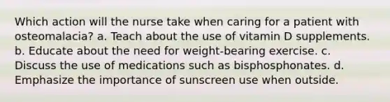 Which action will the nurse take when caring for a patient with osteomalacia? a. Teach about the use of vitamin D supplements. b. Educate about the need for weight-bearing exercise. c. Discuss the use of medications such as bisphosphonates. d. Emphasize the importance of sunscreen use when outside.