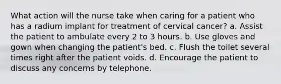 What action will the nurse take when caring for a patient who has a radium implant for treatment of cervical cancer? a. Assist the patient to ambulate every 2 to 3 hours. b. Use gloves and gown when changing the patient's bed. c. Flush the toilet several times right after the patient voids. d. Encourage the patient to discuss any concerns by telephone.