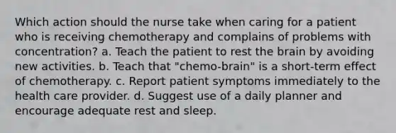 Which action should the nurse take when caring for a patient who is receiving chemotherapy and complains of problems with concentration? a. Teach the patient to rest the brain by avoiding new activities. b. Teach that "chemo-brain" is a short-term effect of chemotherapy. c. Report patient symptoms immediately to the health care provider. d. Suggest use of a daily planner and encourage adequate rest and sleep.