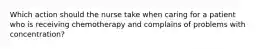 Which action should the nurse take when caring for a patient who is receiving chemotherapy and complains of problems with concentration?