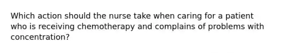 Which action should the nurse take when caring for a patient who is receiving chemotherapy and complains of problems with concentration?