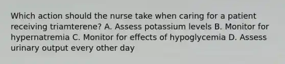 Which action should the nurse take when caring for a patient receiving triamterene? A. Assess potassium levels B. Monitor for hypernatremia C. Monitor for effects of hypoglycemia D. Assess urinary output every other day