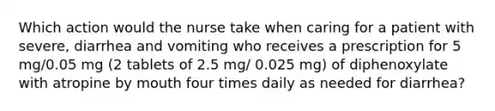 Which action would the nurse take when caring for a patient with severe, diarrhea and vomiting who receives a prescription for 5 mg/0.05 mg (2 tablets of 2.5 mg/ 0.025 mg) of diphenoxylate with atropine by mouth four times daily as needed for diarrhea?