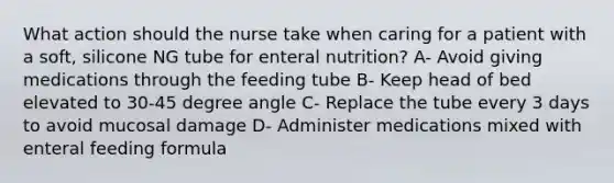 What action should the nurse take when caring for a patient with a soft, silicone NG tube for enteral nutrition? A- Avoid giving medications through the feeding tube B- Keep head of bed elevated to 30-45 degree angle C- Replace the tube every 3 days to avoid mucosal damage D- Administer medications mixed with enteral feeding formula