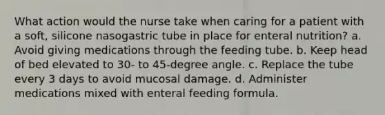 What action would the nurse take when caring for a patient with a soft, silicone nasogastric tube in place for enteral nutrition? a. Avoid giving medications through the feeding tube. b. Keep head of bed elevated to 30- to 45-degree angle. c. Replace the tube every 3 days to avoid mucosal damage. d. Administer medications mixed with enteral feeding formula.