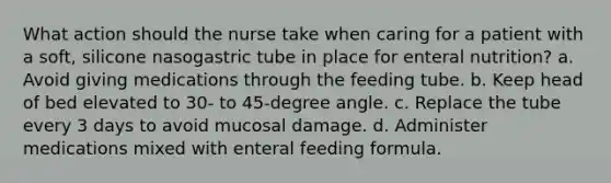 What action should the nurse take when caring for a patient with a soft, silicone nasogastric tube in place for enteral nutrition? a. Avoid giving medications through the feeding tube. b. Keep head of bed elevated to 30- to 45-degree angle. c. Replace the tube every 3 days to avoid mucosal damage. d. Administer medications mixed with enteral feeding formula.