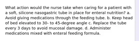 What action would the nurse take when caring for a patient with a soft, silicone nasogastric tube in place for enteral nutrition? a. Avoid giving medications through the feeding tube. b. Keep head of bed elevated to 30- to 45-degree angle c. Replace the tube every 3 days to avoid mucosal damage. d. Administer medications mixed with enteral feeding formula.