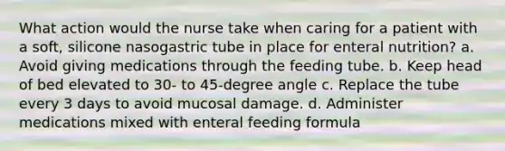 What action would the nurse take when caring for a patient with a soft, silicone nasogastric tube in place for enteral nutrition? a. Avoid giving medications through the feeding tube. b. Keep head of bed elevated to 30- to 45-degree angle c. Replace the tube every 3 days to avoid mucosal damage. d. Administer medications mixed with enteral feeding formula