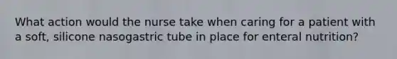 What action would the nurse take when caring for a patient with a soft, silicone nasogastric tube in place for enteral nutrition?