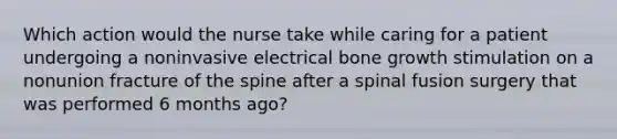 Which action would the nurse take while caring for a patient undergoing a noninvasive electrical bone growth stimulation on a nonunion fracture of the spine after a spinal fusion surgery that was performed 6 months ago?