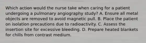 Which action would the nurse take when caring for a patient undergoing a pulmonary angiography study? A. Ensure all metal objects are removed to avoid magnetic pull. B. Place the patient on isolation precautions due to radioactivity. C. Assess the insertion site for excessive bleeding. D. Prepare heated blankets for chills from contrast medium.