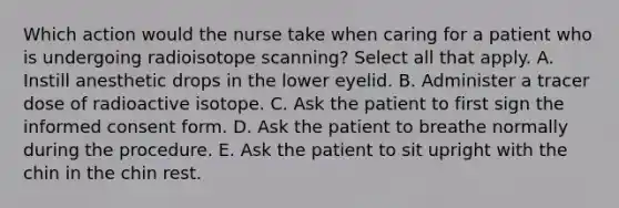 Which action would the nurse take when caring for a patient who is undergoing radioisotope scanning? Select all that apply. A. Instill anesthetic drops in the lower eyelid. B. Administer a tracer dose of radioactive isotope. C. Ask the patient to first sign the informed consent form. D. Ask the patient to breathe normally during the procedure. E. Ask the patient to sit upright with the chin in the chin rest.