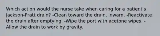 Which action would the nurse take when caring for a patient's Jackson-Pratt drain? -Clean toward the drain, inward. -Reactivate the drain after emptying. -Wipe the port with acetone wipes. -Allow the drain to work by gravity.