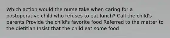 Which action would the nurse take when caring for a postoperative child who refuses to eat lunch? Call the child's parents Provide the child's favorite food Referred to the matter to the dietitian Insist that the child eat some food