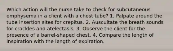 Which action will the nurse take to check for subcutaneous emphysema in a client with a chest tube? 1. Palpate around the tube insertion sites for crepitus. 2. Auscultate the breath sounds for crackles and atelectasis. 3. Observe the client for the presence of a barrel-shaped chest. 4. Compare the length of inspiration with the length of expiration.