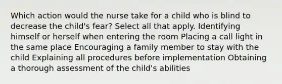 Which action would the nurse take for a child who is blind to decrease the child's fear? Select all that apply. Identifying himself or herself when entering the room Placing a call light in the same place Encouraging a family member to stay with the child Explaining all procedures before implementation Obtaining a thorough assessment of the child's abilities