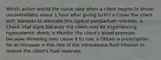 Which action would the nurse take when a client begins to shiver uncontrollably about 1 hour after giving birth? o Cover the client with blankets to alleviate this typical postpartum reaction. o Check vital signs because the client may be experiencing hypovolemic shock. o Monitor the client's blood pressure because shivering may cause it to rise. o Obtain a prescription for an increase in the rate of the intravenous fluid infusion to restore the client's fluid reserves.