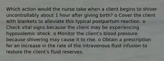 Which action would the nurse take when a client begins to shiver uncontrollably about 1 hour after giving birth? o Cover the client with blankets to alleviate this typical postpartum reaction. o Check vital signs because the client may be experiencing hypovolemic shock. o Monitor the client's blood pressure because shivering may cause it to rise. o Obtain a prescription for an increase in the rate of the intravenous fluid infusion to restore the client's fluid reserves.