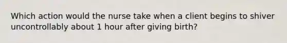 Which action would the nurse take when a client begins to shiver uncontrollably about 1 hour after giving birth?