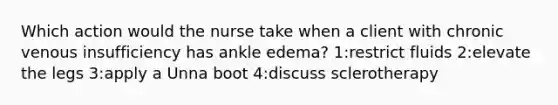 Which action would the nurse take when a client with chronic venous insufficiency has ankle edema? 1:restrict fluids 2:elevate the legs 3:apply a Unna boot 4:discuss sclerotherapy