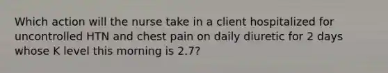 Which action will the nurse take in a client hospitalized for uncontrolled HTN and chest pain on daily diuretic for 2 days whose K level this morning is 2.7?