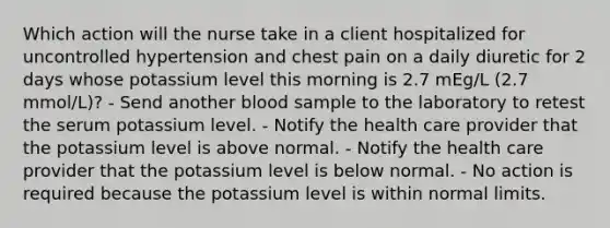 Which action will the nurse take in a client hospitalized for uncontrolled hypertension and chest pain on a daily diuretic for 2 days whose potassium level this morning is 2.7 mEg/L (2.7 mmol/L)? - Send another blood sample to the laboratory to retest the serum potassium level. - Notify the health care provider that the potassium level is above normal. - Notify the health care provider that the potassium level is below normal. - No action is required because the potassium level is within normal limits.