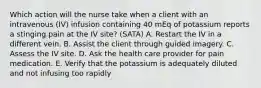 Which action will the nurse take when a client with an intravenous (IV) infusion containing 40 mEq of potassium reports a stinging pain at the IV site? (SATA) A. Restart the IV in a different vein. B. Assist the client through guided imagery. C. Assess the IV site. D. Ask the health care provider for pain medication. E. Verify that the potassium is adequately diluted and not infusing too rapidly