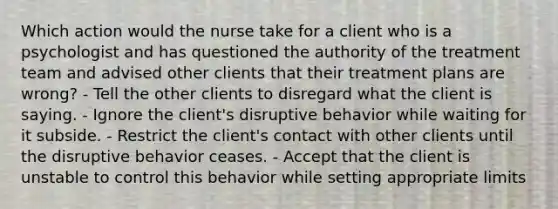 Which action would the nurse take for a client who is a psychologist and has questioned the authority of the treatment team and advised other clients that their treatment plans are wrong? - Tell the other clients to disregard what the client is saying. - Ignore the client's disruptive behavior while waiting for it subside. - Restrict the client's contact with other clients until the disruptive behavior ceases. - Accept that the client is unstable to control this behavior while setting appropriate limits