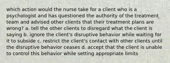 which action would the nurse take for a client who is a psychologist and has questioned the authority of the treatment team and advised other clients that their treatment plans are wrong? a. tell the other clients to disregard what the client is saying b. ignore the client's disruptive behavior while waiting for it to subside c. restrict the client's contact with other clients until the disruptive behavior ceases d. accept that the client is unable to control this behavior while setting appropriate limits