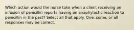 Which action would the nurse take when a client receiving an infusion of penicillin reports having an anaphylactic reaction to penicillin in the past? Select all that apply. One, some, or all responses may be correct.