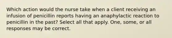 Which action would the nurse take when a client receiving an infusion of penicillin reports having an anaphylactic reaction to penicillin in the past? Select all that apply. One, some, or all responses may be correct.