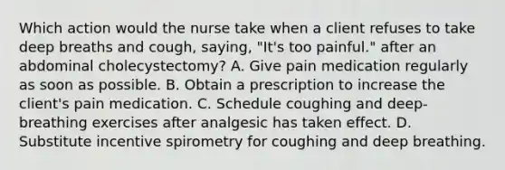 Which action would the nurse take when a client refuses to take deep breaths and cough, saying, "It's too painful." after an abdominal cholecystectomy? A. Give pain medication regularly as soon as possible. B. Obtain a prescription to increase the client's pain medication. C. Schedule coughing and deep-breathing exercises after analgesic has taken effect. D. Substitute incentive spirometry for coughing and deep breathing.