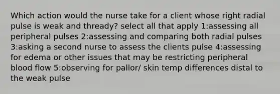 Which action would the nurse take for a client whose right radial pulse is weak and thready? select all that apply 1:assessing all peripheral pulses 2:assessing and comparing both radial pulses 3:asking a second nurse to assess the clients pulse 4:assessing for edema or other issues that may be restricting peripheral blood flow 5:observing for pallor/ skin temp differences distal to the weak pulse