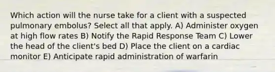 Which action will the nurse take for a client with a suspected pulmonary embolus? Select all that apply. A) Administer oxygen at high flow rates B) Notify the Rapid Response Team C) Lower the head of the client's bed D) Place the client on a cardiac monitor E) Anticipate rapid administration of warfarin