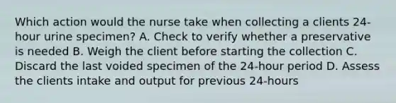 Which action would the nurse take when collecting a clients 24-hour urine specimen? A. Check to verify whether a preservative is needed B. Weigh the client before starting the collection C. Discard the last voided specimen of the 24-hour period D. Assess the clients intake and output for previous 24-hours