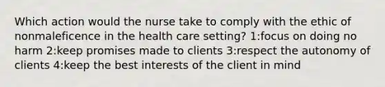 Which action would the nurse take to comply with the ethic of nonmaleficence in the health care setting? 1:focus on doing no harm 2:keep promises made to clients 3:respect the autonomy of clients 4:keep the best interests of the client in mind