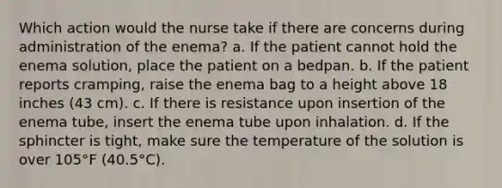 Which action would the nurse take if there are concerns during administration of the enema? a. If the patient cannot hold the enema solution, place the patient on a bedpan. b. If the patient reports cramping, raise the enema bag to a height above 18 inches (43 cm). c. If there is resistance upon insertion of the enema tube, insert the enema tube upon inhalation. d. If the sphincter is tight, make sure the temperature of the solution is over 105°F (40.5°C).