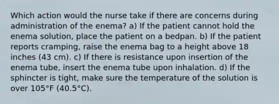 Which action would the nurse take if there are concerns during administration of the enema? a) If the patient cannot hold the enema solution, place the patient on a bedpan. b) If the patient reports cramping, raise the enema bag to a height above 18 inches (43 cm). c) If there is resistance upon insertion of the enema tube, insert the enema tube upon inhalation. d) If the sphincter is tight, make sure the temperature of the solution is over 105°F (40.5°C).