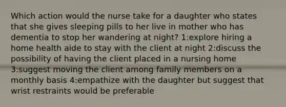 Which action would the nurse take for a daughter who states that she gives sleeping pills to her live in mother who has dementia to stop her wandering at night? 1:explore hiring a home health aide to stay with the client at night 2:discuss the possibility of having the client placed in a nursing home 3:suggest moving the client among family members on a monthly basis 4:empathize with the daughter but suggest that wrist restraints would be preferable