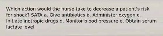 Which action would the nurse take to decrease a patient's risk for shock? SATA a. Give antibiotics b. Administer oxygen c. Initiate inotropic drugs d. Monitor blood pressure e. Obtain serum lactate level