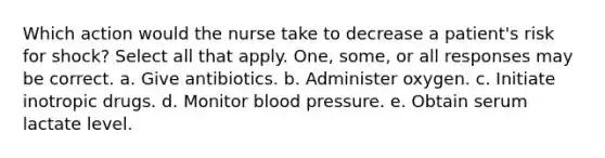 Which action would the nurse take to decrease a patient's risk for shock? Select all that apply. One, some, or all responses may be correct. a. Give antibiotics. b. Administer oxygen. c. Initiate inotropic drugs. d. Monitor blood pressure. e. Obtain serum lactate level.