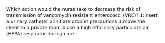 Which action would the nurse take to decrease the risk of transmission of vancomycin-resistant enterococci (VRE)? 1:insert a urinary catheter 2:initiate droplet precautions 3:move the client to a private room 4:use a high efficiency particulate air (HEPA) respirator during care