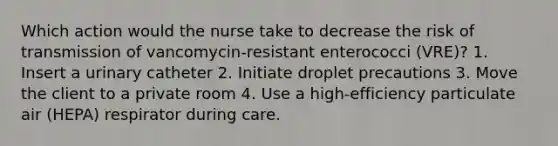 Which action would the nurse take to decrease the risk of transmission of vancomycin-resistant enterococci (VRE)? 1. Insert a urinary catheter 2. Initiate droplet precautions 3. Move the client to a private room 4. Use a high-efficiency particulate air (HEPA) respirator during care.