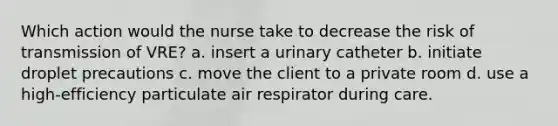 Which action would the nurse take to decrease the risk of transmission of VRE? a. insert a urinary catheter b. initiate droplet precautions c. move the client to a private room d. use a high-efficiency particulate air respirator during care.